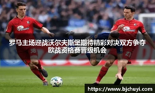 罗马主场迎战沃尔夫斯堡期待精彩对决双方争夺欧战资格赛晋级机会
