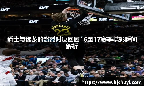 爵士与猛龙的激烈对决回顾16至17赛季精彩瞬间解析