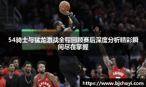 54骑士与猛龙激战全程回顾赛后深度分析精彩瞬间尽在掌握