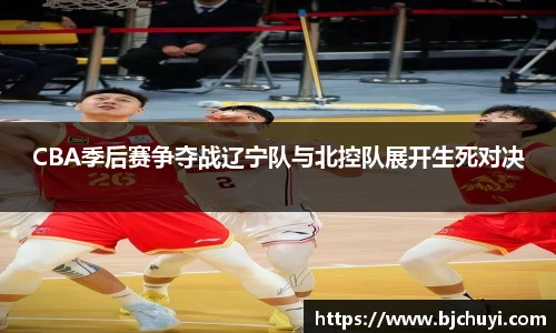 CBA季后赛争夺战辽宁队与北控队展开生死对决